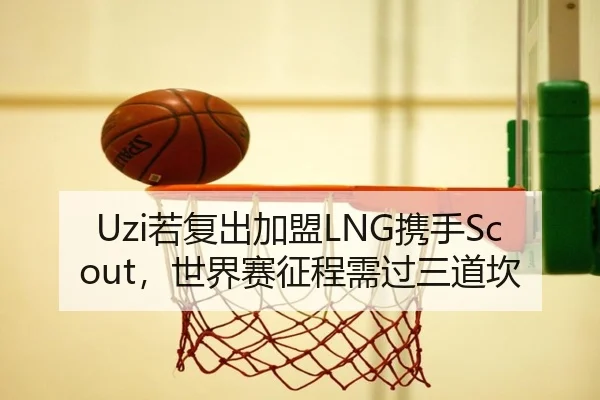 Uzi若复出加盟LNG携手Scout，世界赛征程需过三道坎
