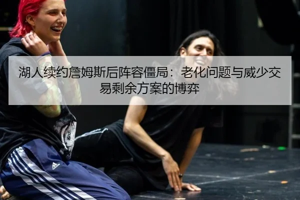湖人续约詹姆斯后阵容僵局：老化问题与威少交易剩余方案的博弈